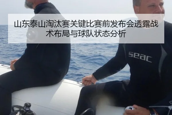 山东泰山淘汰赛关键比赛前发布会透露战术布局与球队状态分析